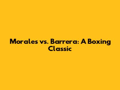 Morales vs. Barrera: A Boxing Classic