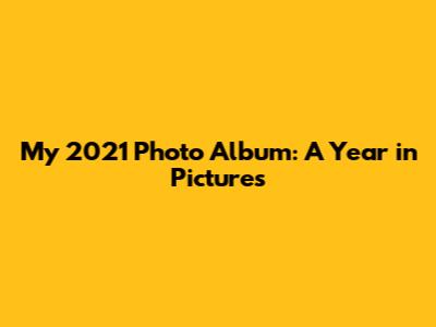 My 2021 Photo Album: A Year in Pictures