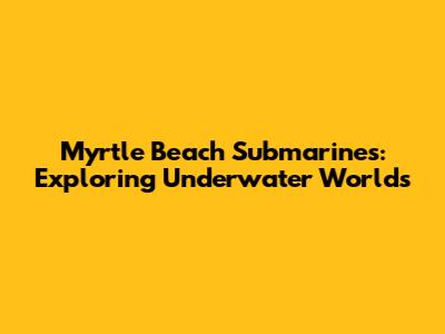 Myrtle Beach Submarines: Exploring Underwater Worlds