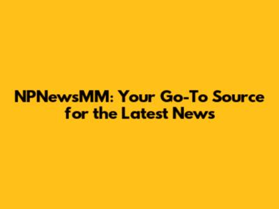 NPNewsMM: Your Go-To Source for the Latest News