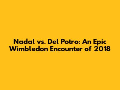 Nadal vs. Del Potro: An Epic Wimbledon Encounter of 2018