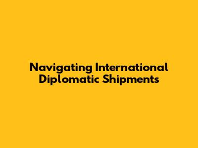 Navigating International Diplomatic Shipments