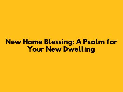 New Home Blessing: A Psalm for Your New Dwelling