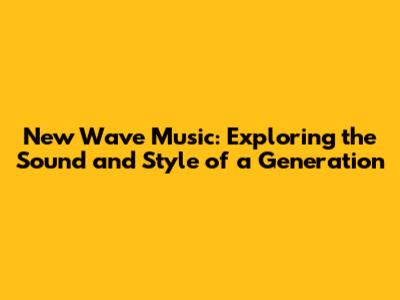 New Wave Music: Exploring the Sound and Style of a Generation