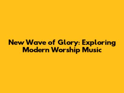 New Wave of Glory: Exploring Modern Worship Music