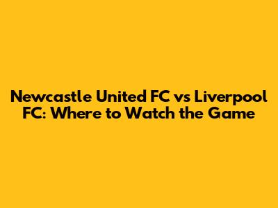 Newcastle United FC vs Liverpool FC: Where to Watch the Game