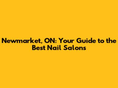 Newmarket, ON: Your Guide to the Best Nail Salons