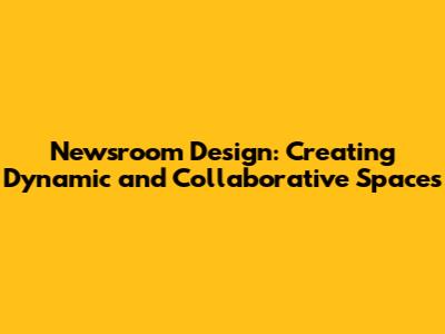 Newsroom Design: Creating Dynamic and Collaborative Spaces