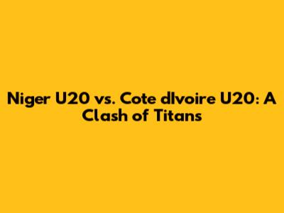 Niger U20 vs. Cote d'Ivoire U20: A Clash of Titans
