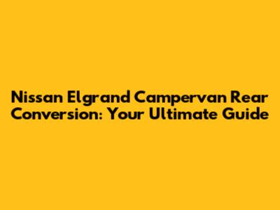 Nissan Elgrand Campervan Rear Conversion: Your Ultimate Guide