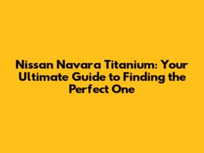 Nissan Navara Titanium: Your Ultimate Guide to Finding the Perfect One