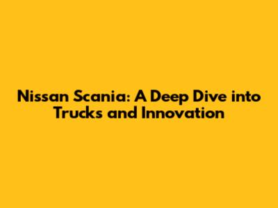Nissan Scania: A Deep Dive into Trucks and Innovation