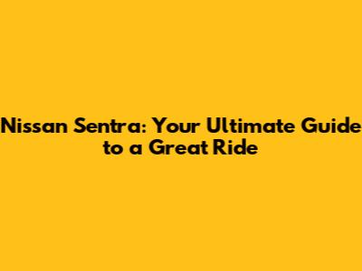 Nissan Sentra: Your Ultimate Guide to a Great Ride