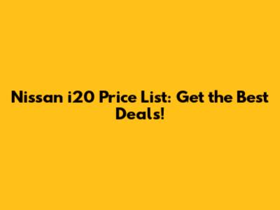 Nissan i20 Price List: Get the Best Deals!