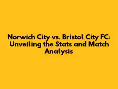 Norwich City vs. Bristol City FC: Unveiling the Stats and Match Analysis