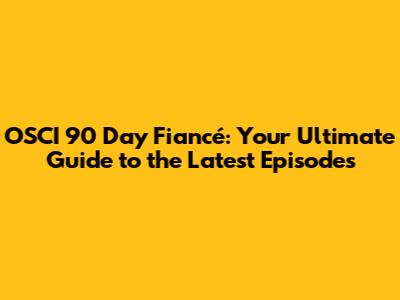 OSCI 90 Day Fiancé: Your Ultimate Guide to the Latest Episodes