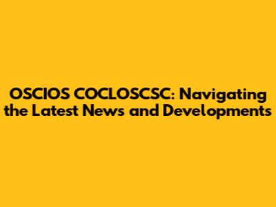 OSCIOS COCLOSCSC: Navigating the Latest News and Developments