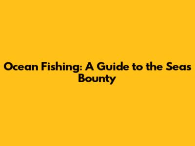Ocean Fishing: A Guide to the Sea's Bounty