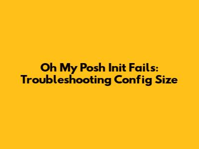 Oh My Posh Init Fails: Troubleshooting Config Size