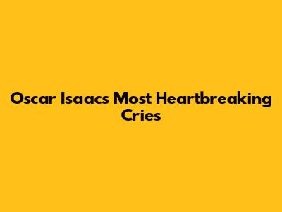 Oscar Isaac's Most Heartbreaking Cries