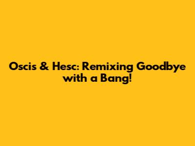 Oscis & Hesc: Remixing Goodbye with a Bang!