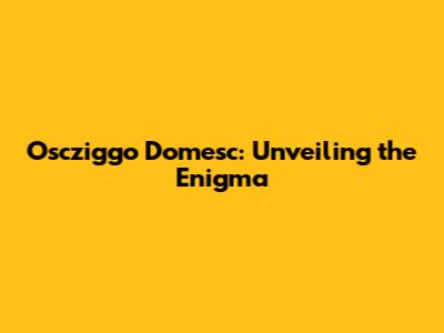 Oscziggo Domesc: Unveiling the Enigma