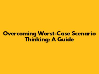 Overcoming Worst-Case Scenario Thinking: A Guide