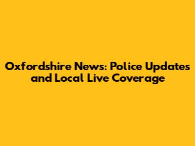 Oxfordshire News: Police Updates and Local Live Coverage