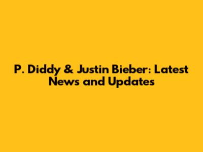 P. Diddy & Justin Bieber: Latest News and Updates