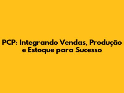 PCP: Integrando Vendas, Produção e Estoque para Sucesso