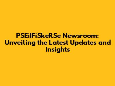 PSEiIFiSkeRSe Newsroom: Unveiling the Latest Updates and Insights