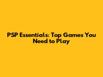 PSP Essentials: Top Games You Need to Play