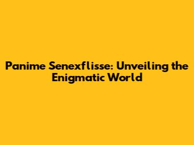 Panime Senexflisse: Unveiling the Enigmatic World