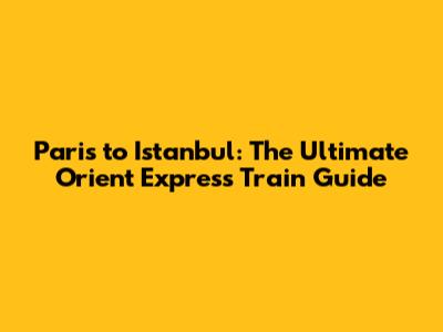 Paris to Istanbul: The Ultimate Orient Express Train Guide