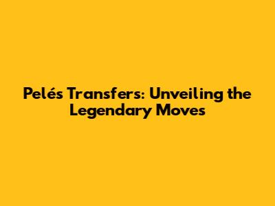 Pelé's Transfers: Unveiling the Legendary Moves