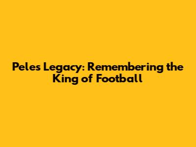 Pele's Legacy: Remembering the King of Football