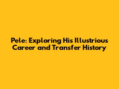 Pele: Exploring His Illustrious Career and Transfer History