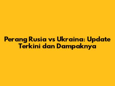 Perang Rusia vs Ukraina: Update Terkini dan Dampaknya