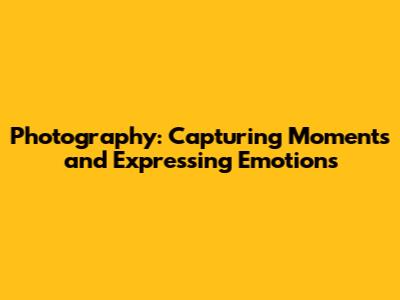 Photography: Capturing Moments and Expressing Emotions