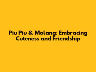 Piu Piu & Molang: Embracing Cuteness and Friendship