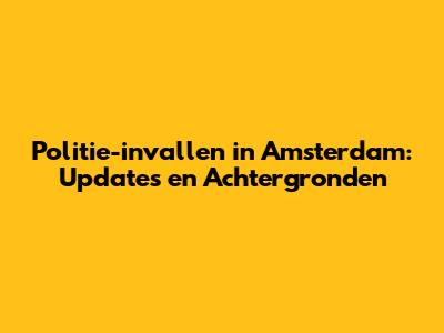 Politie-invallen in Amsterdam: Updates en Achtergronden
