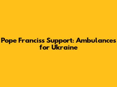 Pope Francis's Support: Ambulances for Ukraine