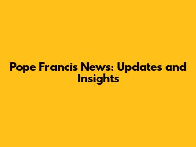 Pope Francis News: Updates and Insights