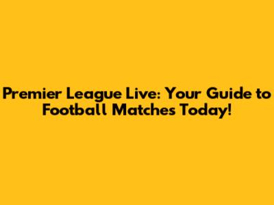 Premier League Live: Your Guide to Football Matches Today!