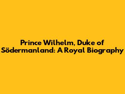 Prince Wilhelm, Duke of Södermanland: A Royal Biography