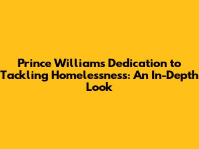 Prince William's Dedication to Tackling Homelessness: An In-Depth Look