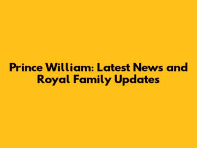 Prince William: Latest News and Royal Family Updates