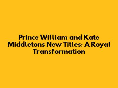 Prince William and Kate Middleton's New Titles: A Royal Transformation