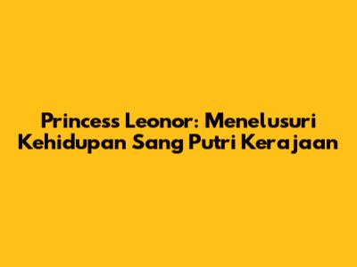 Princess Leonor: Menelusuri Kehidupan Sang Putri Kerajaan