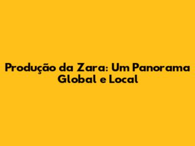 Produção da Zara: Um Panorama Global e Local